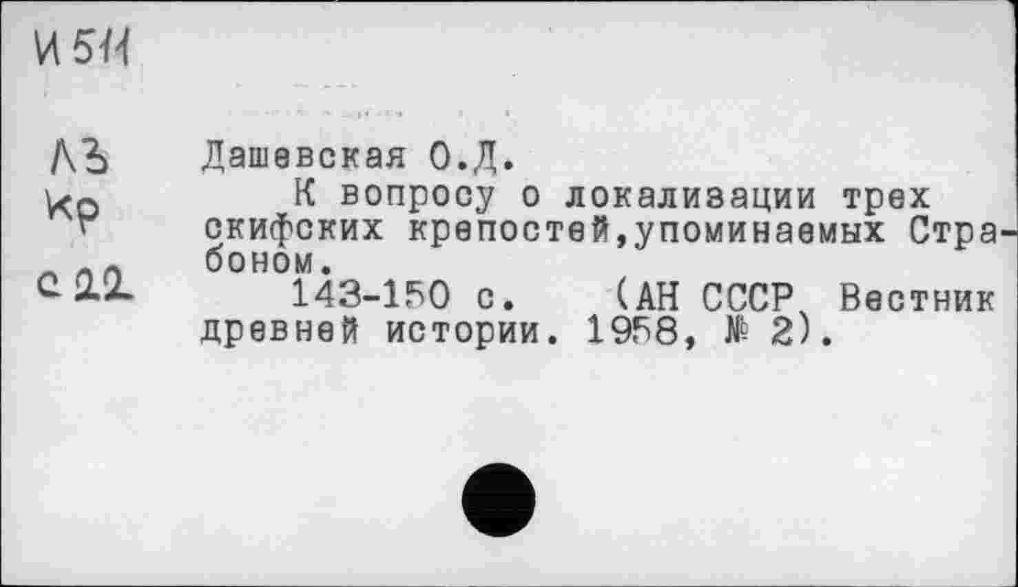 ﻿И5Н
ЛЪ
Ир
С 2.Х
Дашевская О.Д.
К вопросу о локализации трех скифских крепостей,упоминаемых Стра боном.
143-150 с. (АН СССР, Вестник древней истории. 1958, № 2).